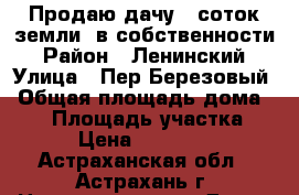 Продаю дачу 6 соток земли  в собственности › Район ­ Ленинский › Улица ­ Пер.Березовый › Общая площадь дома ­ 75 › Площадь участка ­ 6 › Цена ­ 650 000 - Астраханская обл., Астрахань г. Недвижимость » Дома, коттеджи, дачи продажа   